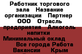 Работник торгового зала › Название организации ­ Партнер, ООО › Отрасль предприятия ­ Алкоголь, напитки › Минимальный оклад ­ 30 000 - Все города Работа » Вакансии   . Крым,Бахчисарай